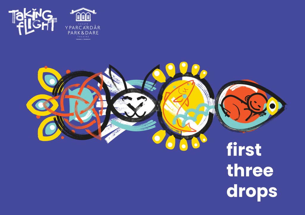 First Three Drops logo. A fish made up of shapes drawn in black. From left to right. A circle with 3 arch shapes on the outside of the circle to look like the fish's tail. Inside the circle is a turquoise cauldron turned on its side and a red witch's symbol. Next an eye shape coloured in white with a rabbit's face, two long rabbit ears stick up from outside the eye shape. Then another oval shape coloured in yellow with a red line drawing of a fish, outside the oval shape are yellow blob like shapes that make it look like sun rays. Next is a sideways tear drop shape to make the head of the fish with a yellow eye. Inside the tear drop is a red circle with a line drawing of a baby curled up asleep. Outside the red circle is turquoise like it's surrounded by water. All this is on a blue background with first three drops written in white beneath the fish's head and Taking Flight and RCT Theatres logos in the top left corner of the image.